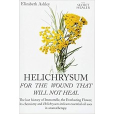 Helichrysum For The Wound That Will Not Heal: The Lost History of Immortelle, The Everlasting Flower, Its Chemistry and Helichrysum Italicum Uses In Aromatherapy: Volume 8 (The Secret Healer)