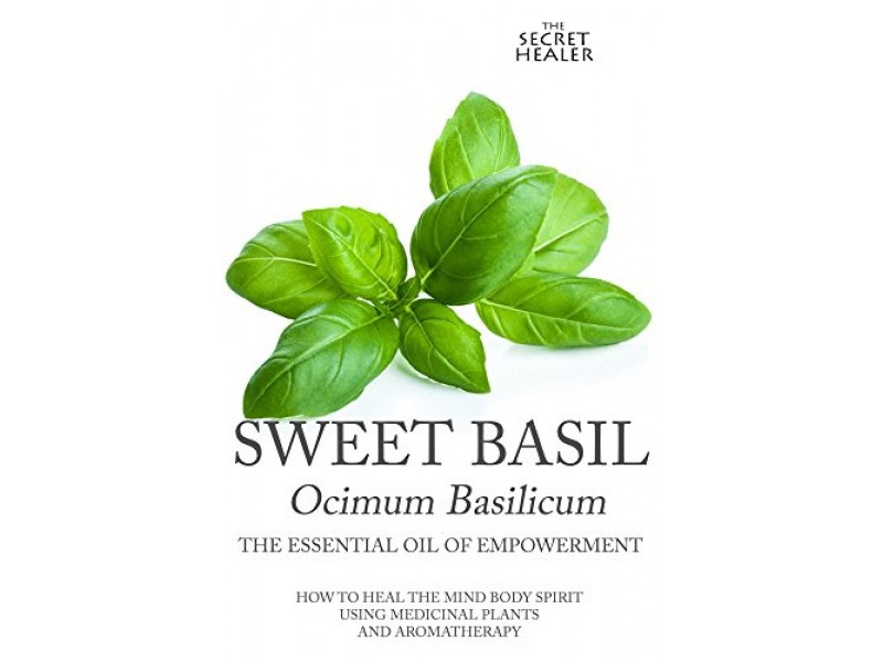 Sweet Basil - Ocimum basilicum- The Essential Oil of Empowerment: How To Heal The Mind Body Spirit With Medicinal Plants And Aromatherapy (The Secret Healer Oils Profiles Book 5)